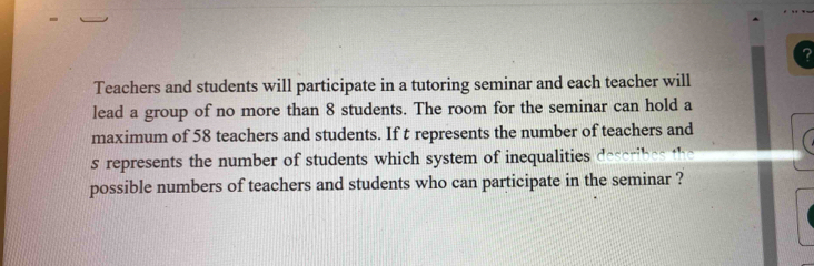 ? 
Teachers and students will participate in a tutoring seminar and each teacher will 
lead a group of no more than 8 students. The room for the seminar can hold a 
maximum of 58 teachers and students. If t represents the number of teachers and 
s represents the number of students which system of inequalities des 
possible numbers of teachers and students who can participate in the seminar ?