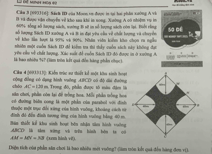 đề minh hoạ 02 
Học đễ khảng định minh 
Câu 3 [693316]: Sách ID của Moon.vn được in tại hai phân xưởng A và 
1 , 
B và được vận chuyển về kho sau khi in xong. Xưởng A có nhiệm vụ in
60% tổng số lượng sách, xưởng B sẽ in số lượng sách còn lại. Biết rằng 
số lượng Sách ID xưởng A và B in đạt yêu cầu về chất lượng và chuyển 50 ĐÉ 
về kho lần lượt là 95% và 90%. Nhân viên kiểm kho chọn ra ngẫu TÓT NGHIEP THPT 2025 MON ESLN 
nhiên một cuốn Sách ID để kiểm tra thì thấy cuốn sách này không đạt 
yêu cầu về chất lượng. Xác suất đề cuốn Sách ID đó được in ở xưởng A 
là bao nhiêu %? (làm tròn kết quả đến hàng phần chục). 
Câu 4 [693313]: Kiến trúc sư thiết kế một khu sinh hoạt 
cộng đồng có dạng hình vuông ABCD có độ dài đường 
chéo AC=120m. Trong đó, phần được tô màu đậm là 
sân chơi, phần còn lại để trồng hoa. Mỗi phần trồng hoa 
có đường biên cong là một phần của parabol với đỉnh 
thuộc một trục đối xứng của hình vuông, khoảng cách từ 
đinh đó đến đỉnh tương ứng của hình vuông bằng 40 m. 
Bản thiết kế khu sinh hoạt bên nhận tâm hình vuông
ABCD là tâm xứng và trên hình bên ta có
AM=MN=NB (xem hình vẽ). 
Diện tích của phần sân chơi là bao nhiêu mét vuông? (làm tròn kết quả đến hàng đơn vị).