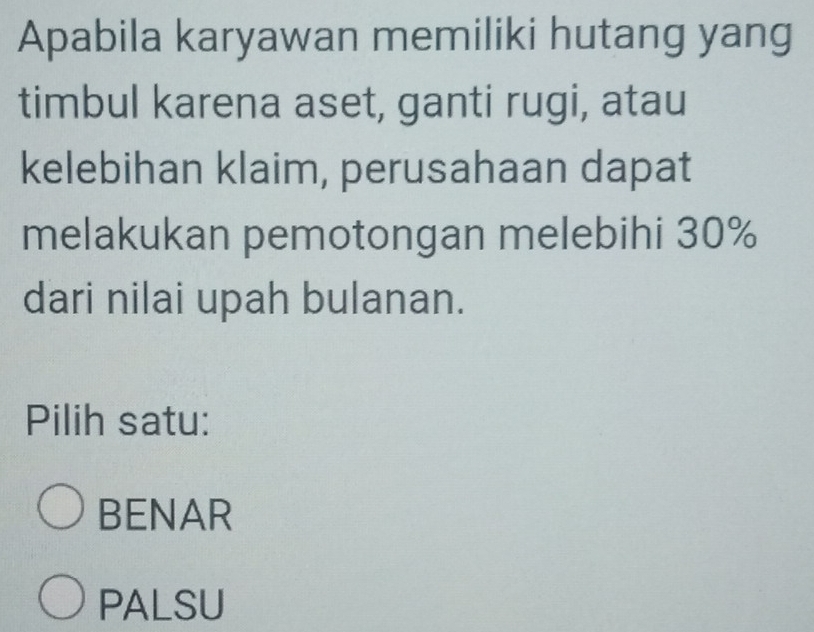 Apabila karyawan memiliki hutang yang
timbul karena aset, ganti rugi, atau
kelebihan klaim, perusahaan dapat
melakukan pemotongan melebihi 30%
dari nilai upah bulanan.
Pilih satu:
BENAR
PALSU