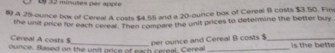 D32 minutes per apple 
5 A 25-ounce box of Cereal A costs $4.55 and a 20-ounce box of Cereal B costs $3.50. Fin 
the unit price for each cereal. Then compare the unit prices to determine the better buy. 
Cereal A costs $
_per ounce and Cereal B costs $_ 
ounce. Based on the unit price of each cereal, Cereal _is the bette