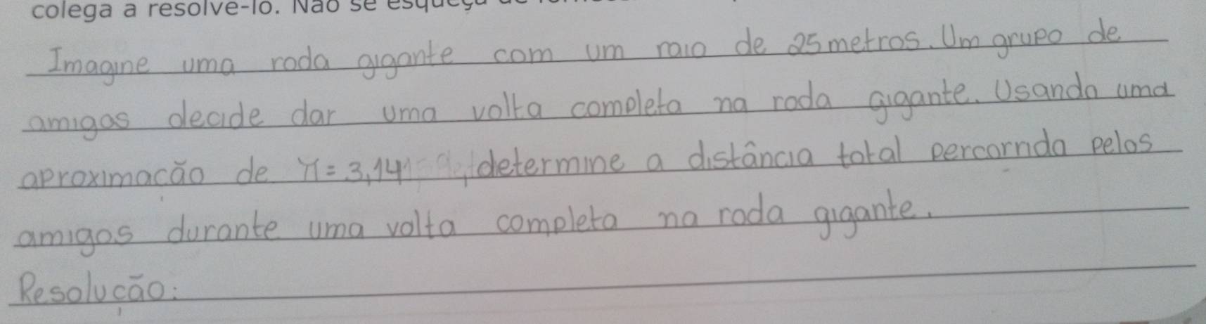 Imagine uma roda ggante com um raio de as metros. Um grupe de 
_amigas decide dar uma volta completa na roda gigante. Usanda and 
_aproximacao de π =3,14 determine a distancia total percornda pelos 
_ 
_ 
_amigos durante uma volta completa no roda gigante. 
_ 
Resolucao: