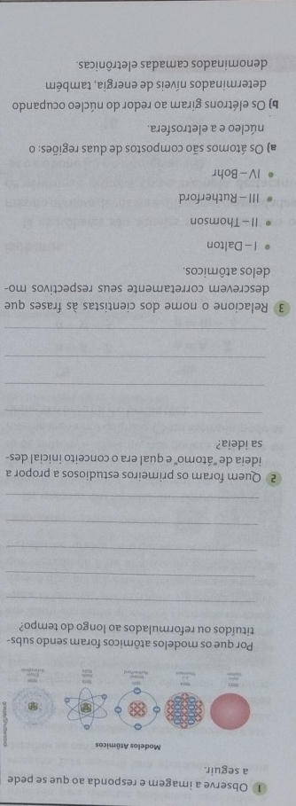 ① Observe a imagem e responda ao que se pede
a seguir.
Modelos Atômicos
Por que os modelos atômicos foram sendo subs-
tituídos ou reformulados ao longo do tempo?
_
_
_
_
_
2 Quem foram os primeiros estudiosos a propor a
ideia de ''átomo'' e qual era o conceito inicial des-
sa ideia?
_
_
_
_
3 Relacione o nome dos cientistas às frases que
descrevem corretamente seus respectivos mo-
delos atômicos.
I - Dalton
II -Thomson
III - Rutherford
IV - Bohr
a) Os átomos são compostos de duas regiões: o
núcleo e a eletrosfera.
b) Os elétrons giram ao redor do núcleo ocupando
determinados níveis de energia, também
denominados camadas eletrônicas.