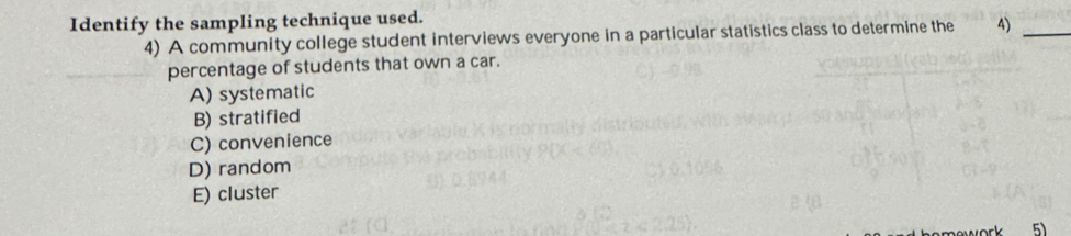 Identify the sampling technique used.
4) A community college student interviews everyone in a particular statistics class to determine the 4)_
percentage of students that own a car.
A) systematic
B) stratified
C) convenience
D) random
E) cluster
5)