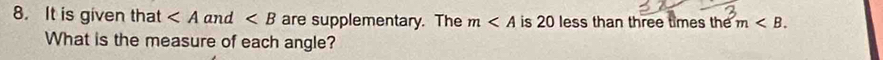 It is given that and ∠ B are supplementary. The m is 20 less than three times the m . 
What is the measure of each angle?