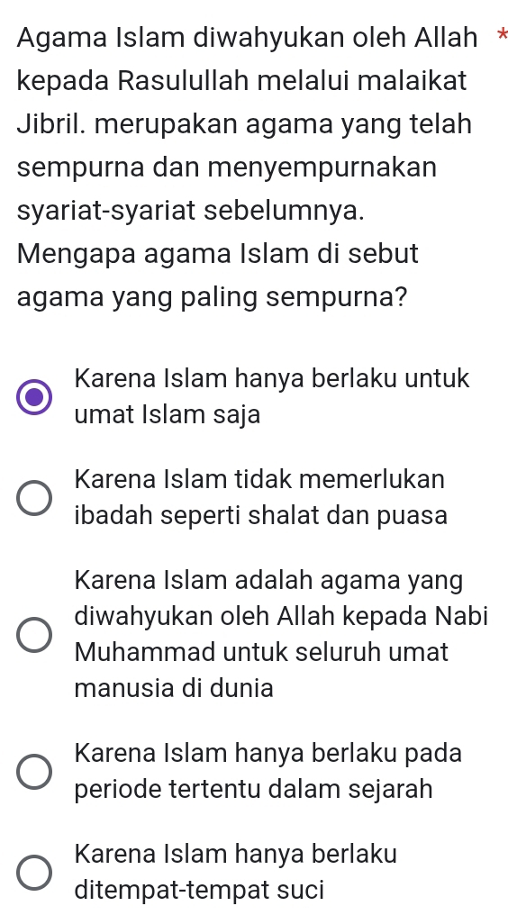 Agama Islam diwahyukan oleh Allah *
kepada Rasulullah melalui malaikat
Jibril. merupakan agama yang telah
sempurna dan menyempurnakan
syariat-syariat sebelumnya.
Mengapa agama Islam di sebut
agama yang paling sempurna?
Karena Islam hanya berlaku untuk
umat Islam saja
Karena Islam tidak memerlukan
ibadah seperti shalat dan puasa
Karena Islam adalah agama yang
diwahyukan oleh Allah kepada Nabi
Muhammad untuk seluruh umat
manusia di dunia
Karena Islam hanya berlaku pada
periode tertentu dalam sejarah
Karena Islam hanya berlaku
ditempat-tempat suci