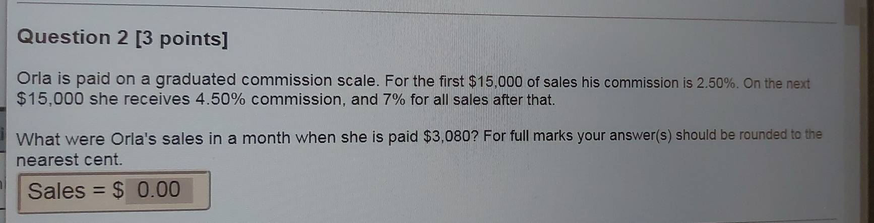 Orla is paid on a graduated commission scale. For the first $15,000 of sales his commission is 2.50%. On the next
$15,000 she receives 4.50% commission, and 7% for all sales after that. 
What were Orla's sales in a month when she is paid $3,080? For full marks your answer(s) should be rounded to the 
nearest cent. 
Sales = $0.00