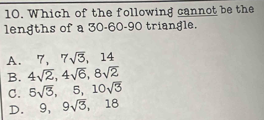 Which of the following cannot be the
lengths of a 30 - 60 - 90 triangle.
A. 7, 7sqrt(3), 14
B. 4sqrt(2), 4sqrt(6), 8sqrt(2)
C. 5sqrt(3), 5, 10sqrt(3)
D. 9, 9sqrt(3), 18