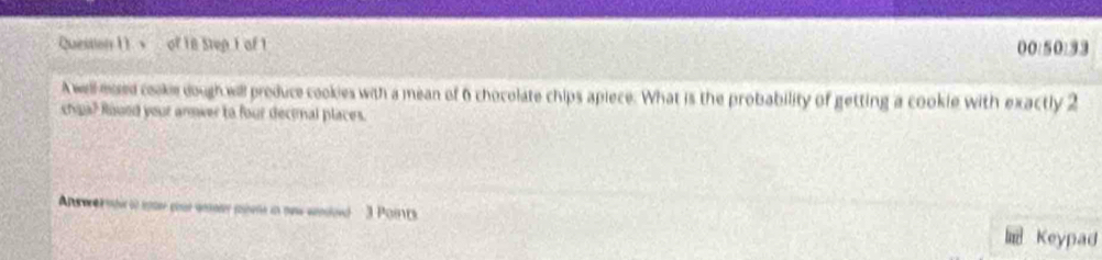 + of 18 Step I of 1 00:50:33 
A well msed cooke dough will produce cookies with a mean of 6 chocolate chips apiece. What is the probability of getting a cookie with exactly 2
cha? Roued your annwer to four decimal places. 
Ans wer mtr t so par wey aem in ow weled 3 Poits Keypad