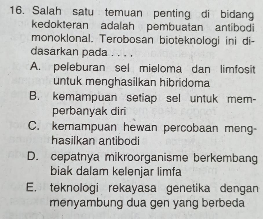 Salah satu temuan penting di bidang
kedokteran adalah pembuatan antibodi
monoklonal. Terobosan bioteknologi ini di-
dasarkan pada . . . .
A. peleburan sel mieloma dan limfosit
untuk menghasilkan hibridoma
B. kemampuan setiap sel untuk mem-
perbanyak diri
C. kemampuan hewan percobaan meng-
hasilkan antibodi
D. cepatnya mikroorganisme berkembang
biak dalam kelenjar limfa
E. teknologi rekayasa genetika dengan
menyambung dua gen yang berbeda