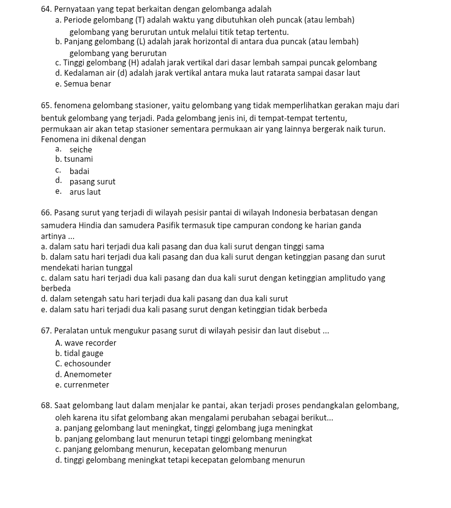 Pernyataan yang tepat berkaitan dengan gelombanga adalah
a. Periode gelombang (T) adalah waktu yang dibutuhkan oleh puncak (atau lembah)
gelombang yang berurutan untuk melalui titik tetap tertentu.
b. Panjang gelombang (L) adalah jarak horizontal di antara dua puncak (atau lembah)
gelombang yang berurutan
c. Tinggi gelombang (H) adalah jarak vertikal dari dasar lembah sampai puncak gelombang
d. Kedalaman air (d) adalah jarak vertikal antara muka laut ratarata sampai dasar laut
e. Semua benar
65. fenomena gelombang stasioner, yaitu gelombang yang tidak memperlihatkan gerakan maju dari
bentuk gelombang yang terjadi. Pada gelombang jenis ini, di tempat-tempat tertentu,
permukaan air akan tetap stasioner sementara permukaan air yang lainnya bergerak naik turun.
Fenomena ini dikenal dengan
a. seiche
b. tsunami
c. badai
d. pasang surut
e. arus laut
66. Pasang surut yang terjadi di wilayah pesisir pantai di wilayah Indonesia berbatasan dengan
samudera Hindia dan samudera Pasifik termasuk tipe campuran condong ke harian ganda
artinya ...
a. dalam satu hari terjadi dua kali pasang dan dua kali surut dengan tinggi sama
b. dalam satu hari terjadi dua kali pasang dan dua kali surut dengan ketinggian pasang dan surut
mendekati harian tunggal
c. dalam satu hari terjadi dua kali pasang dan dua kali surut dengan ketinggian amplitudo yang
berbeda
d. dalam setengah satu hari terjadi dua kali pasang dan dua kali surut
e. dalam satu hari terjadi dua kali pasang surut dengan ketinggian tidak berbeda
67. Peralatan untuk mengukur pasang surut di wilayah pesisir dan laut disebut ...
A. wave recorder
b. tidal gauge
C. echosounder
d. Anemometer
e. currenmeter
68. Saat gelombang laut dalam menjalar ke pantai, akan terjadi proses pendangkalan gelombang,
oleh karena itu sifat gelombang akan mengalami perubahan sebagai berikut...
a. panjang gelombang laut meningkat, tinggi gelombang juga meningkat
b. panjang gelombang laut menurun tetapi tinggi gelombang meningkat
c. panjang gelombang menurun, kecepatan gelombang menurun
d. tinggi gelombang meningkat tetapi kecepatan gelombang menurun