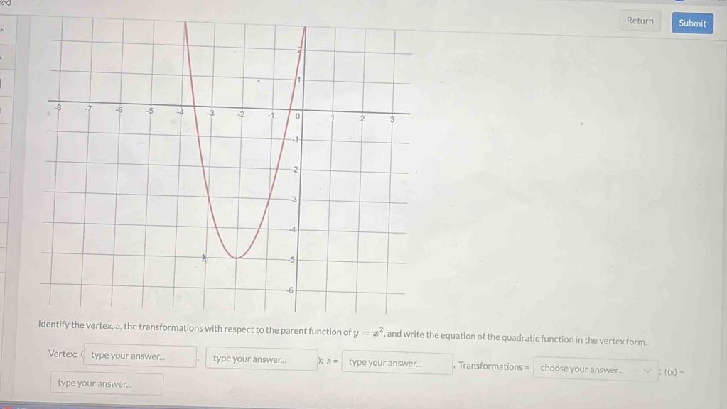 Return Submit 
h respect to the parent function of y=x^2 , and write the equation of the quadratic function in the vertex form. 
Vertex: ( type your answer... type your answer... ); a= type your answer... , Transformations = choose your answer... f(x)=
type your answer...