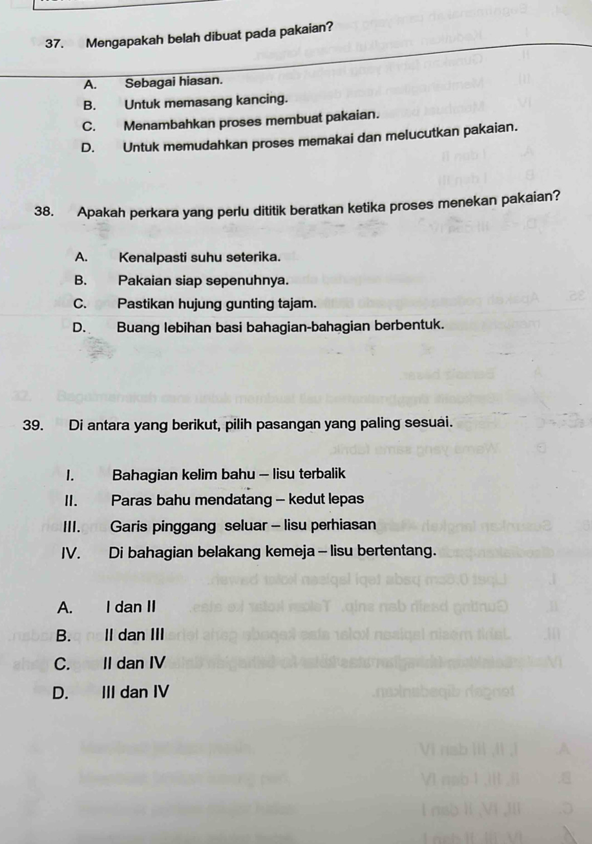 Mengapakah belah dibuat pada pakaian?
A. Sebagai hiasan.
B. Untuk memasang kancing.
C. Menambahkan proses membuat pakaian.
D. Untuk memudahkan proses memakai dan melucutkan pakaian.
38. Apakah perkara yang perlu dititik beratkan ketika proses menekan pakaian?
A. Kenalpasti suhu seterika.
B. Pakaian siap sepenuhnya.
C. Pastikan hujung gunting tajam.
D. Buang lebihan basi bahagian-bahagian berbentuk.
39. Di antara yang berikut, pilih pasangan yang paling sesuai.
1. Bahagian kelim bahu - lisu terbalik
II. Paras bahu mendatang - kedut lepas
III. Garis pinggang seluar - lisu perhiasan
IV. Di bahagian belakang kemeja - lisu bertentang.
A. I dan II
B.q noll dan III
C. II dan IV
D. III dan IV