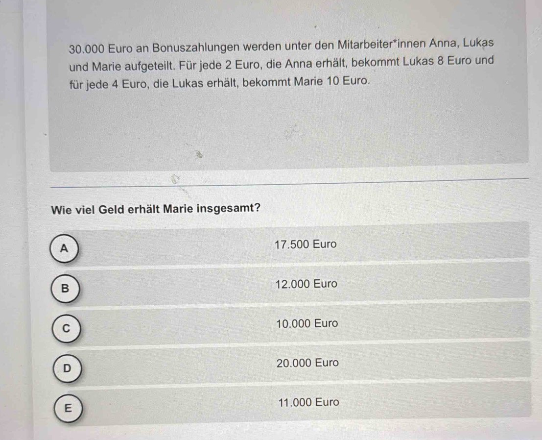 30.000 Euro an Bonuszahlungen werden unter den Mitarbeiter*innen Anna, Lukas
und Marie aufgeteilt. Für jede 2 Euro, die Anna erhält, bekommt Lukas 8 Euro und
für jede 4 Euro, die Lukas erhält, bekommt Marie 10 Euro.
Wie viel Geld erhält Marie insgesamt?
A
17.500 Euro
B
12.000 Euro
C
10.000 Euro
D
20.000 Euro
E
11.000 Euro