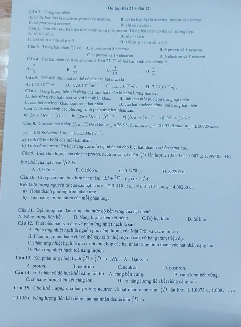 Ôn tập Bài 21+Bai22
Câu 1. Trong hạt nhân
A. có ba loại hạt là nucleon, proton và neutron. B. cỏ ba loại hạt là neutron, proton và electron.
C. có proton và neutron. D. chi có neutron.
Câu 2. Tìm câu sai. Kí hiệu n là neutron, và p là proton. Trong hạt nhân có thể có trường hợp:
A. son>sn>so^tp.
B. số p>son.
C. khi số n=lthi số p=0. D. khi số p=1thi số n=0.
Câu 3. Trong hạt nhân beginarrayr 14 4endarray C có A. 6 proton và 8 electron. B. 6 proton và 8 neutron.
C. 6 proton và 14 electron. D. 6 electron và 8 neutron.
Câu 4. Hai hạt nhân có tỉ số số khối là 8 và 27. Tì số hai bán kính của chúng là
A.  2/3   8/27  C.  4/15  D.  4/9 
B.
Câu 5. Thể tích nhỏ nhất có thể có của các hạt nhân là
A. 1,72.10^(-30)m^3. B. 7,23.10^(-15)m^3. C. 1,23.10^(-30)m^3. D. 7,23.10^(-45)m^3.
Câu 6. Năng lượng liên kết riêng của một hạt nhân là năng lượng liên kết
A. tính riêng cho hạt nhân so với hạt nhân khác. B. tính cho một nucleon trong hạt nhân.
C. của hai nucleon khác loại trong hạt nhân. D. của hai nucleon cùng loại trong hạt nhân.
Câu 7. Hoàn thành các phương trình phản ứng hạt nhân sau:
a) _7^((14)N+_2^4Heto _8^(17)O+? b) _4^9Be+_2^4Heto _6^(12)C+? c) _(29)^(64)Cuto _1^0e+? d) _7^3Nto _2^3H+?
Câu 8. Cho các hạt nhân: _(13)^(27)Al;_(12)^(206)He. Biết m_N)=26,98153 amu, m_p5=205,9745ar nu, m_p=1,00728 amuc,
m_e=1,00866 amu, l amu =931,5MeV/c^2.
a) Tính độ hụt khối của mỗi hạt nhân.
b) Tính năng lượng liên kết riêng của mỗi hạt nhân và cho biết hạt nhân nào bền vừng hơn.
Câu 9. Biết khối lượng của các hạt proton, neutron và hạt nhân _8^((18)O lần lượt là 1,0073 u; 1,0087 u; 17,9948 u. Độ
hụt khối của hạt nhân frac 18)8 là
A. 0,1376 u. B. 0,1506 u. C. 0,1478 u. D. 8,2202 u.
Câu 10. Cho phân ứng tổng hợp hạt nhân: _3^(6Li+_1^2Dto _2^4He+_Z^AX
Biết khối lượng nguyên tử của các hạt là m_D)=2,01410u; m_Li=6,01512u;m_He=4,00260 u;
a) Hoàn thành phương trình phản ứng.
b) Tính năng lượng toả ra của mỗi phản ứng.
Câu 11. Đại lượng nào đặc trưng cho mức độ bền vững của hạt nhân?
A. Năng lượng liên kết. B. Năng lượng liên kết riêng. C. Độ hụt khối. D. Số khối.
Câu 12. Phát biểu nào sau đây về phản ứng nhiệt hạch là sai?
A. Phản ứng nhiệt hạch là nguồn gốc năng lượng của Mặt Trời và các ngôi sao.
B. Phản ứng nhiệt hạch chỉ có thể xảy ra ở nhiệt độ rất cao, cỡ hàng trăm triệu độ.
C. Phản ứng nhiệt hạch là quá trình tổng họp các hạt nhân trung bình thành các hạt nhân nặng hơn.
D. Phản ứng nhiệt hạch toả năng lượng.
Câu 13. Xét phản ứng nhiệt hạch _1^2D+_1^2Dto _2^3He+X. Hạt X là
A. proton. B. neutrino. C. neutron. D. positron.
Câu 14. Hạt nhân có độ hụt khối càng lớn thì A. cảng bền vững. B. cảng kém bền vững.
C. có năng lượng liên kết cảng lớn. D. có năng lượng liên kết riêng càng lớn.
Câu 15. Cho khối lượng của hạt proton; neutron và hạt nhân deuterium _1^2D lần lượt là 1,0073 u; 1,0087 u và
2,0136 u. Năng lượng liên kết riêng của hạt nhân deuterium _1^2D là