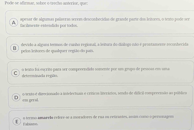 Pode-se afirmar, sobre o trecho anterior, que:
apesar de algumas palavras serem desconhecidas de grande parte dos leitores, o texto pode ser
A facilmente entendido por todos.
devido a alguns termos de cunho regional, a leitura do diálogo não é prontamente reconhecida
B
pelos leitores de qualquer região do país.
o texto foi escrito para ser compreendido somente por um grupo de pessoas em uma
C determinada região.
o texto é direcionado a intelectuais e críticos literários, sendo de difícil compreensão ao público
D em geral.
o termo amarelo refere-se a moradores de rua ou retirantes, assim como o personagem
E Fabiano.