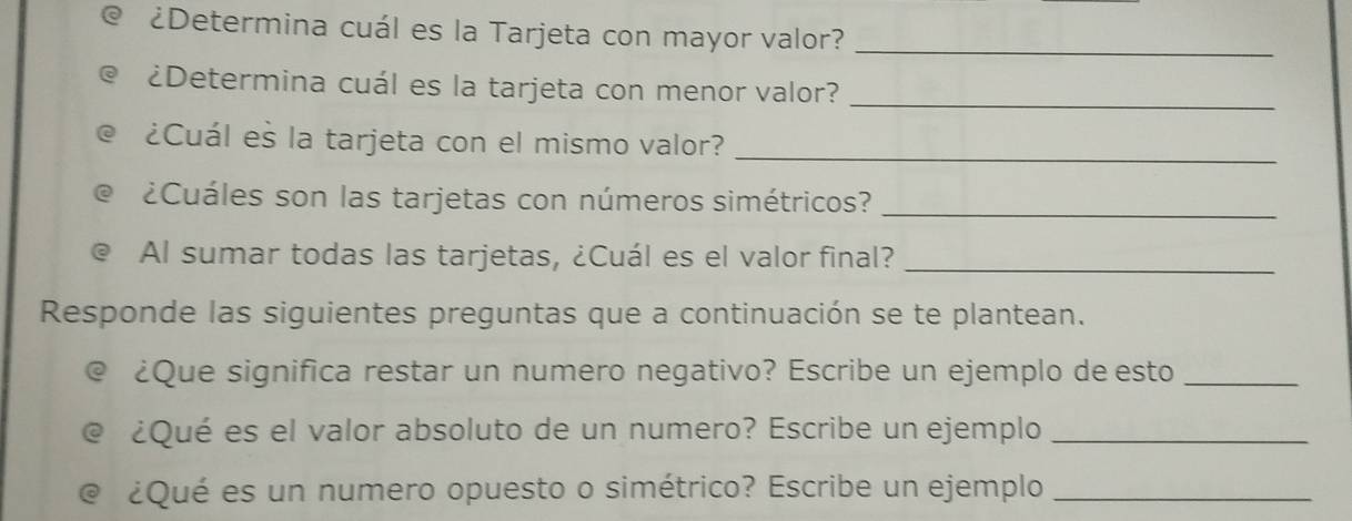 ¿Determina cuál es la Tarjeta con mayor valor?_ 
¿Determina cuál es la tarjeta con menor valor?_ 
¿Cuál es la tarjeta con el mismo valor?_ 
¿Cuáles son las tarjetas con números simétricos?_ 
Al sumar todas las tarjetas, ¿Cuál es el valor final?_ 
Responde las siguientes preguntas que a continuación se te plantean. 
@ ¿Que significa restar un numero negativo? Escribe un ejemplo de esto_ 
e ¿Qué es el valor absoluto de un numero? Escribe un ejemplo_ 
@ ¿Qué es un numero opuesto o simétrico? Escribe un ejemplo_