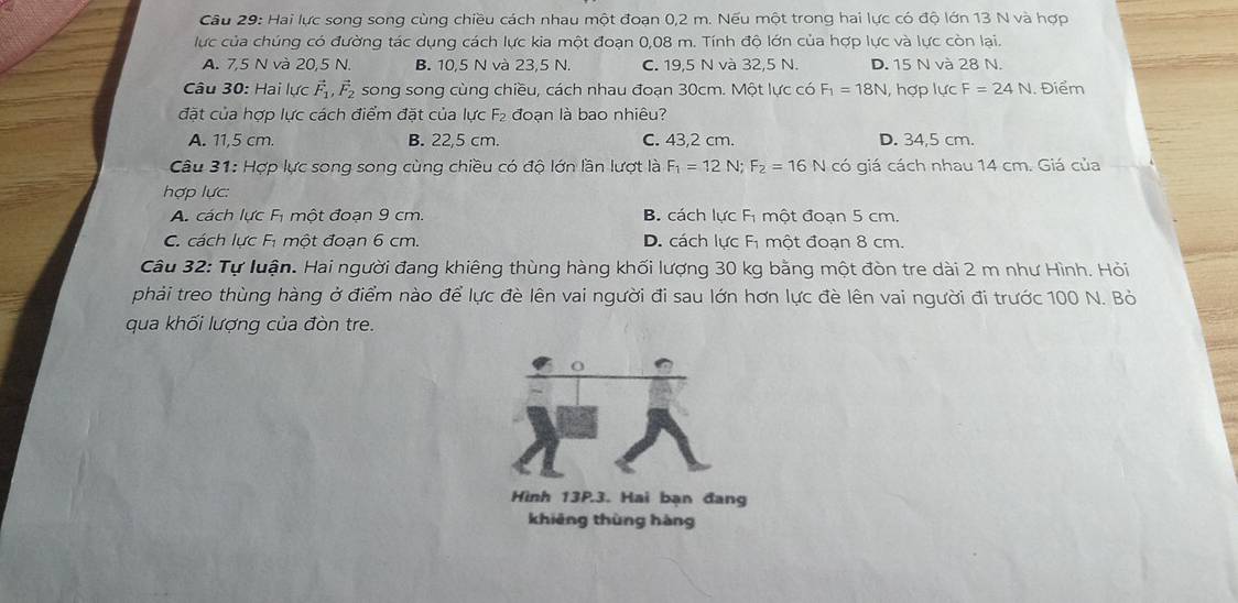 Hai lực song song cùng chiều cách nhau một đoạn 0,2 m. Nếu một trong hai lực có độ lớn 13 N và hợp
lực của chúng có đường tác dụng cách lực kia một đoạn 0,08 m. Tính độ lớn của hợp lực và lực còn lai.
A. 7,5 N và 20,5 N. B. 10,5 N và 23,5 N. C. 19,5 N và 32,5 N. D. 15 N và 28 N.
Câu 30: Hai lực vector F_1, vector F_2 song song cùng chiều, cách nhau đoạn 30cm. Một lực có F_1=18N , hợp lực F=24N. Điểm
đặt của hợp lực cách điểm đặt của lực F₂ đoạn là bao nhiêu?
A. 11,5 cm. B. 22,5 cm. C. 43,2 cm. D. 34,5 cm.
Câu 31: Hợp lực song song cùng chiều có độ lớn lần lượt là F_1=12N; F_2=16N có giá cách nhau 14 cm. Giá của
hợp lực:
A. cách lực Fị một đoạn 9 cm. B. cách lực Fị một đoạn 5 cm.
C. cách lực Fị một đoạn 6 cm. D. cách lực Fi một đoạn 8 cm.
Câu 32: Tự luận. Hai người đang khiêng thùng hàng khối lượng 30 kg bằng một đòn tre dài 2 m như Hình. Hỏi
phải treo thùng hàng ở điểm nào để lực đè lên vai người đi sau lớn hơn lực đè lên vai người đi trước 100 N. Bỏ
qua khối lượng của đòn tre.
Hình 13P.3. Hai bạn đang
khiēng thùng hàng