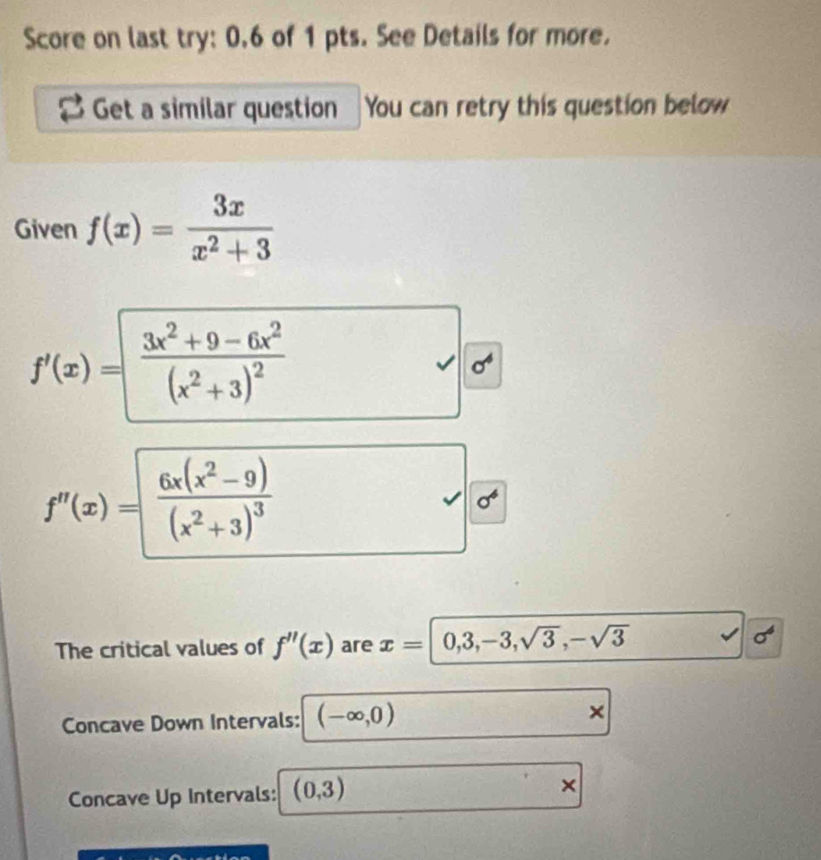 Score on last try: 0.6 of 1 pts. See Details for more. 
Get a similar question You can retry this question below 
Given f(x)= 3x/x^2+3 
f'(x)=frac 3x^2+9-6x^2(x^2+3)^2
sigma^4
f''(x)=frac 6x(x^2-9)(x^2+3)^3
sigma^6
The critical values of f''(x) are x=|0,3,-3,sqrt(3),-sqrt(3) sigma^6
Concave Down Intervals: (-∈fty ,0) × 
Concave Up Intervals: (0,3) ×