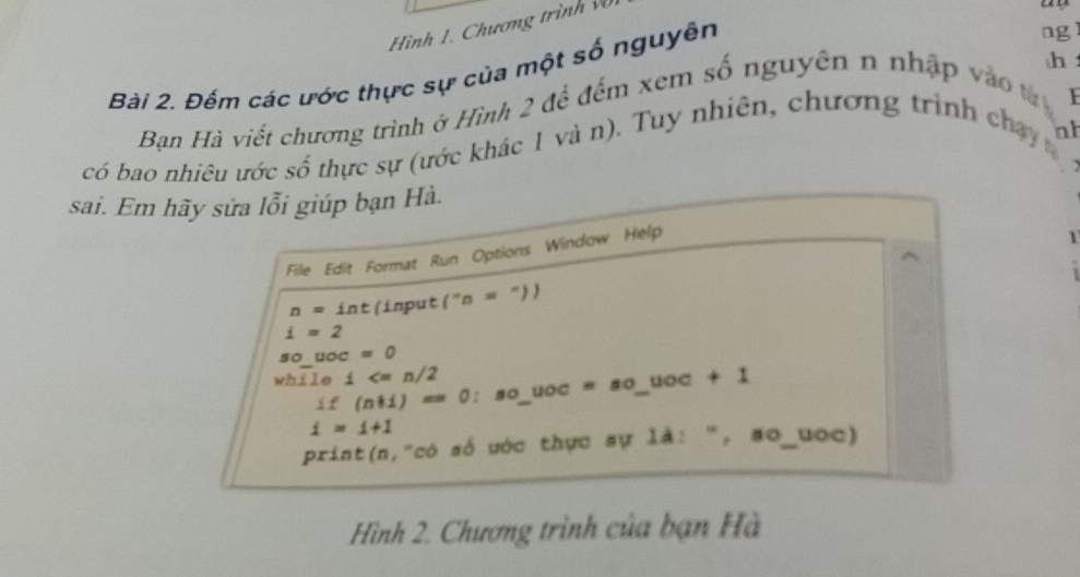 Hình 1. Chương trình vũ 
h 
Bài 2. Đếm các ước thực sự của một số nguyên 
ng 
Bạn Hà viết chương trình ở Hình 2 để đếm xem số nguyên n nhập vào tạ 
có bao nhiêu ước số thực sự (ước khác 1 và n). Tuy nhiên, chương trình chạy 
nh 

sai. Em hãy sửa lỗi giúp bạn Hà. 
File Edit Format Run Options Window Help 
1
n= int (input (''n=''))
i=2
so_ uoc=0
while i
if (n+i)= ^circ  0: so_ uoc = so_ uoc + 1
i=i+1
print(n,"có số ước thực sự là: ", so_uoc) 
Hình 2. Chương trình của bạn Hà