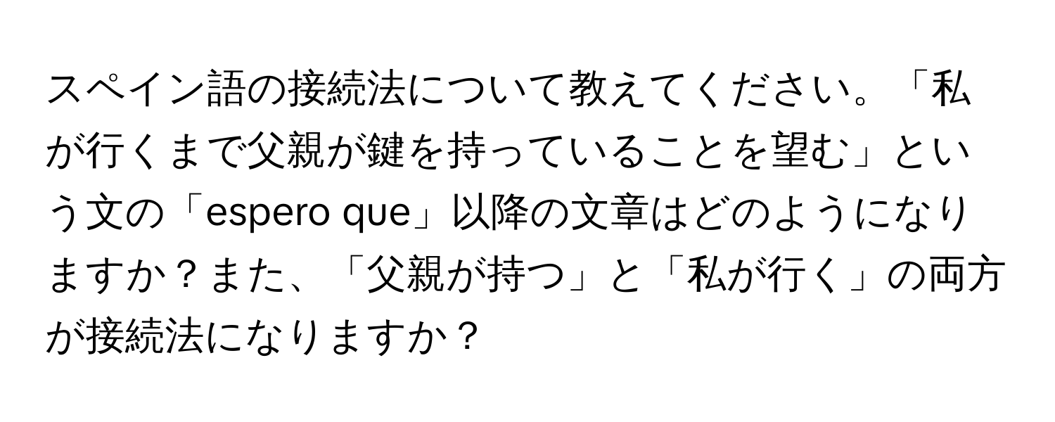 スペイン語の接続法について教えてください。「私が行くまで父親が鍵を持っていることを望む」という文の「espero que」以降の文章はどのようになりますか？また、「父親が持つ」と「私が行く」の両方が接続法になりますか？