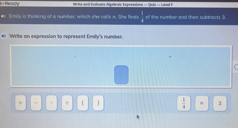 i-Ready Write and Evaluate Algebraic Expressions - Quiz — Level F 
Emily is thinking of a number, which she calls n. She finds  1/4  of the number and then subtracts 3. 
≌ Write an expression to represent Emily's number.
 1/4  n 
+ _ - ÷   3