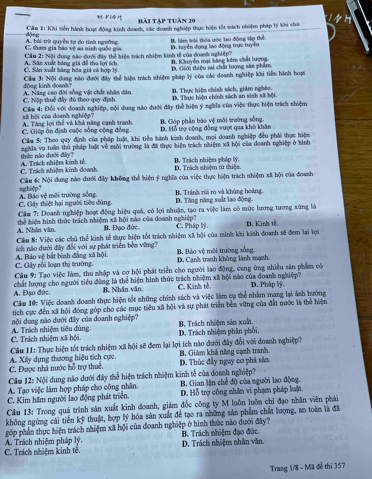 bài tập tuàn 20
Câu 1: Khi tiến hành hoạt động kinh doanh, các doanh nghiệp thực hiện tốt trách nhiệm pháp lý khi chủ
động
A. bài trừ quyền tự do tính ngưỡng. B. làm trái thỏa ước lao động tập thể.
C. tham gia bảo vệ an ninh quốc gia. D. tuyển dụng lao động trực tuyến
Câu 2: Nội dung nào dưới đây thể hiện trách nhiệm kinh tế của doanh nghiệp?
A. Sản xuất hàng giả để thu lợi ích. B. Khuyến mại hàng kém chất lượng.
C. Sản xuất hàng hóa giá cả hợp lý. D. Giới thiệu sai chất lượng sản phẩm.
Câu 3: Nội dung nào dưới đây thể hiện trách nhiệm pháp lý của các doanh nghiệp khi tiến hành hoạt
động kinh doanh?
A. Nâng cao đời sống vật chất nhân dân. B. Thực hiện chính sách, giảm nghèo.
C. Nộp thuế đầy đủ theo quy định. D. Thực hiện chính sách an sinh xã hội.
Câu 4: Đối với doanh nghiệp, nội dung nào dưới đây thể hiện ý nghĩa của việc thực hiện trách nhiệm
xã hội của doanh nghiệp?
A. Tăng lợi thế và khả năng cạnh tranh. B. Góp phần bảo vệ môi trường sống.
C. Giúp ổn định cuộc sống cộng đồng. D. Hỗ trợ cộng đồng vượt qua khó khăn
Câu 5: Theo quy định của pháp luật, khi tiến hành kinh doanh, mọi doanh nghiệp đều phải thực hiện
nghĩa vụ tuân thủ pháp luật về môi trường là đã thực hiện trách nhiệm xã hội của doanh nghiệp ở hình
thức nào dưới đây?
A. Trách nhiệm kinh tế. B. Trách nhiệm pháp lý.
C. Trách nhiệm kinh doanh. D. Trách nhiệm từ thiện.
Câu 6: Nội dung nào dưới đây không thể hiện ý nghĩa của việc thực hiện trách nhiệm xã hội của doanh
nghiệp?
A. Bảo vệ môi trường sống. B. Tránh rủi ro và khủng hoảng.
C. Gây thiệt hại người tiêu dùng. D. Tăng năng suất lao động.
Câu 7: Doanh nghiệp hoạt động hiệu quả, có lợi nhuận, tạo ra việc làm có mức lương tương xứng là
thể hiện hình thức trách nhiệm xã hội nào của doanh nghiệp?
A. Nhân văn. B. Đạo đức. C. Pháp lý. D. Kinh tế.
Câu 8: Việc các chủ thể kinh tế thực hiện tốt trách nhiệm xã hội của mình khi kinh doanh sẽ đem lại lợi
ích nào dưới đây đối với sự phát triển bền vững?
A. Bảo vệ bất bình đẳng xã hội. B. Bảo vệ môi trường sống.
C. Gây rối loạn thị trường. D. Cạnh tranh không lành mạnh.
Câu 9: Tạo việc làm, thu nhập và cơ hội phát triển cho người lao động, cung ứng nhiều sản phẩm có
chất lượng cho người tiêu dùng là thể hiện hình thức trách nhiệm xã hội nào của doanh nghiệp?
A. Đạo đức. B. Nhân văn. C. Kinh tế. D. Pháp lý.
Câu 10: Việc doanh doanh thực hiện tốt những chính sách và việc làm cụ thể nhằm mang lại ảnh hưởng
tích cực đến xã hội đóng góp cho các mục tiêu xã hội và sự phát triển bền vững của đất nước là thể hiện
nội dung nào dưới đây của doanh nghiệp?
A. Trách nhiệm tiêu dùng. B. Trách nhiệm sản xuất.
C. Trách nhiệm xã hội. D. Trách nhiệm phân phối.
Câu 11: Thực hiện tốt trách nhiệm xã hội sẽ đem lại lợi ích nào dưới đây đối với doanh nghiệp?
A. Xây dựng thương hiệu tích cực. B. Giảm khả năng cạnh tranh.
C. Được nhà nước hỗ trợ thuế. D. Thúc đầy nguy cơ phá sản.
Câu 12: Nội dung nào dưới đây thể hiện trách nhiệm kinh tế của doanh nghiệp?
A. Tạo việc làm hợp pháp cho công nhân.  B. Gian lận chế độ của người lao động.
C. Kìm hãm người lao động phát triển. D. Hỗ trợ công nhân vi phạm pháp luật.
Câu 13: Trong quá trình sản xuất kinh doanh, giám đốc công ty M luôn luôn chỉ đạo nhân viên phải
không ngừng cải tiến kỹ thuật, hợp lý hóa sản xuất để tạo ra những sản phẩm chất lượng, an toàn là đã
góp phần thực hiện trách nhiệm xã hội của doanh nghiệp ở hình thức nào dưới đây?
A. Trách nhiệm pháp lý.  B. Trách nhiệm đạo đức.
D. Trách nhiệm nhân văn.
C. Trách nhiệm kinh tê.
Trang 1/8 - Mã đề thi 357