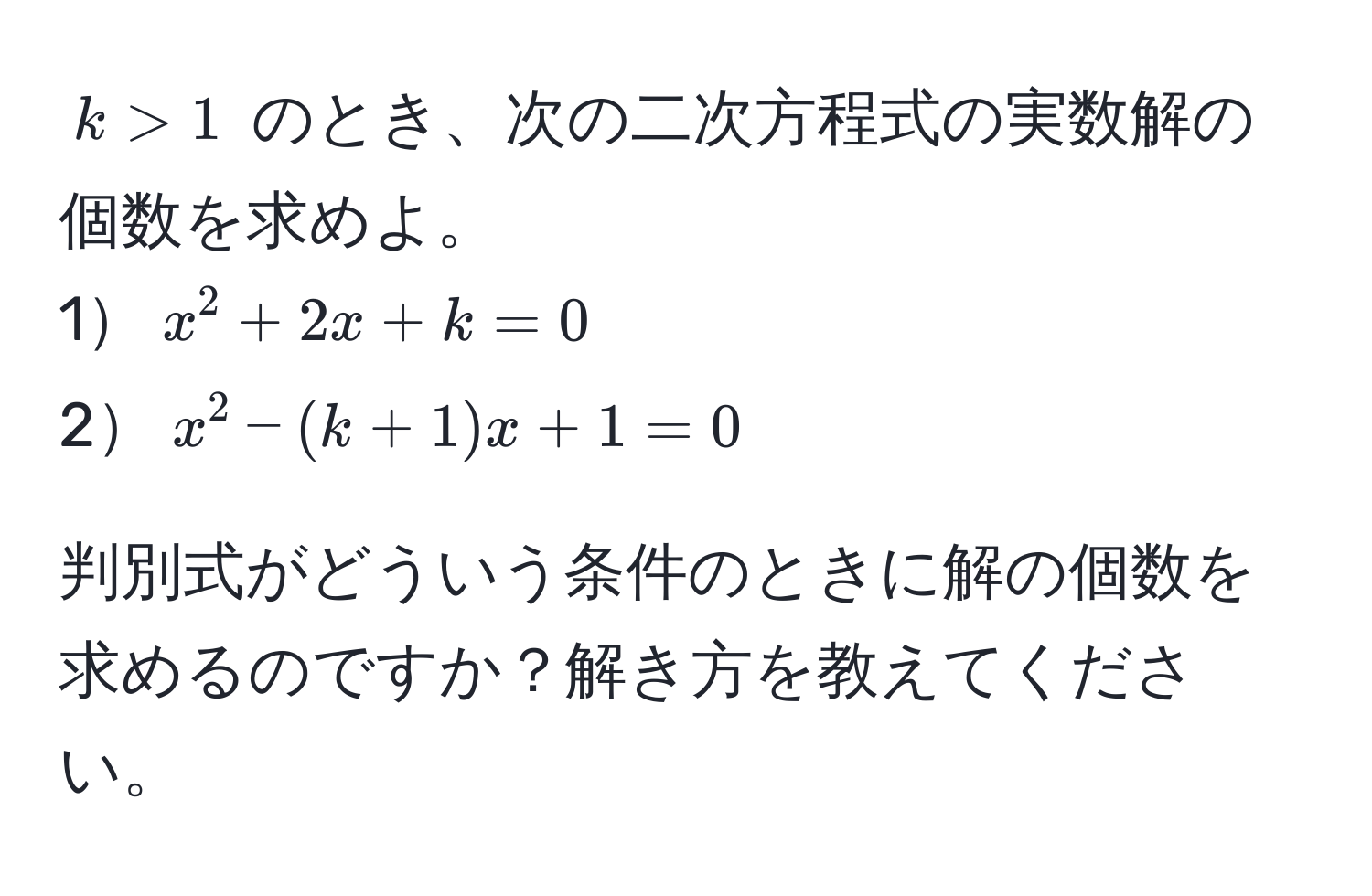 $k > 1$ のとき、次の二次方程式の実数解の個数を求めよ。  
1$x^2 + 2x + k = 0$  
2$x^2 - (k + 1)x + 1 = 0$  

判別式がどういう条件のときに解の個数を求めるのですか？解き方を教えてください。