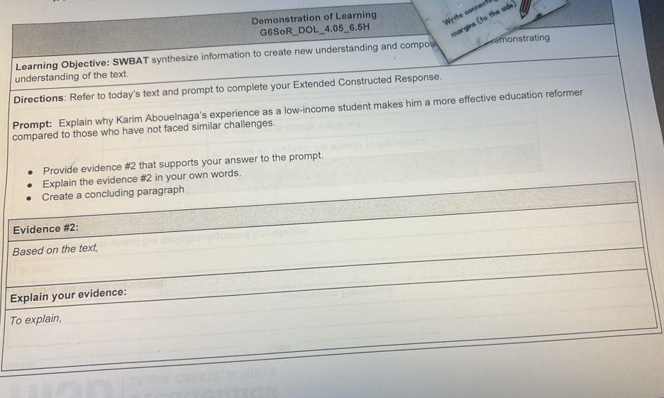 Write connectil 
Demonstration of Learning 
G6SoR_DOL_4.05_6.5H 
margins (to the side) 
Learning Objective: SWBAT synthesize information to create new understanding and compos emonstrating 
understanding of the text. 
Directions: Refer to today's text and prompt to complete your Extended Constructed Response. 
Prompt: Explain why Karim Abouelnaga's experience as a low-income student makes him a more effective education reformer 
compared to those who have not faced similar challenges. 
Provide evidence #2 that supports your answer to the prompt. 
in your own words.