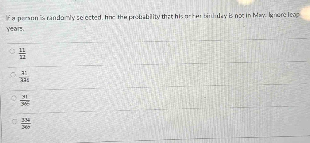 If a person is randomly selected, find the probability that his or her birthday is not in May. Ignore leap
years.
 11/12 
 31/334 
 31/365 
 334/365 