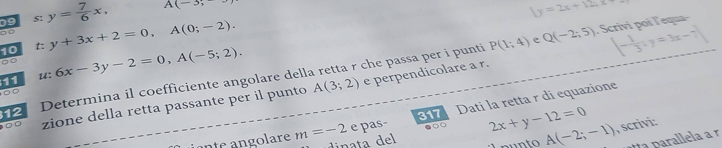 S: y= 7/6 x,
A(-3;-
beginarrayl y=2x+12;x
00 
10 y+3x+2=0,A(0;-2).
P(1;4) e Q(-2;5). Scrivi poi l'equa-
[- 1/3 ;y=3x-7]
00 
11 u: 6x-3y-2=0, A(-5;2). 
e perpendicolare a r. 
12 Determina il coefficiente angolare della retta r che passa per i punti 
00 
317 Dati la retta r di equazione 
00 zione della retta passante per il punto A(3;2)
ante angolare m=-2 e pas- ●○○
2x+y-12=0
dinata del 
un to A(-2;-1) , scrivi: 
ta parallela a r