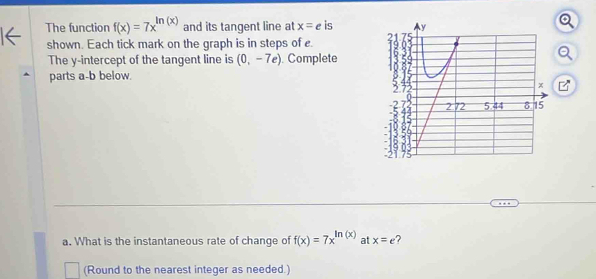 The function f(x)=7x^(ln (x)) and its tangent line at x=e is 
shown. Each tick mark on the graph is in steps of e. 
The y-intercept of the tangent line is (0,-7e). Complete 
parts a-b below. 
i 
a. What is the instantaneous rate of change of f(x)=7x^(ln (x)) at x=e ? 
(Round to the nearest integer as needed.)