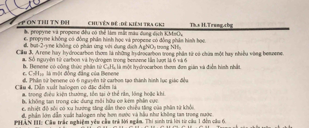 PP ON THI TN ĐH ChuyÊn đẻ :Dẻ Kiêm tRA GK2 Th.s H.Trung. cbg
b. propyne và propene đều có thể làm mất màu dung dịch KMn O_4
c. propyne không có đồng phân hình học và propene có đồng phân hình học.
d. but-2-yne không có phản ứng với dung dịch AgNO_3 trong NH_3.
Câu 3. Arene hay hydrocarbon thơm là những hydrocarbon trong phân tử có chứa một hay nhiều vòng benzene.
a. Số nguyên tử carbon và hydrogen trong benzene lần lượt là 6 và 6
b. Benene có công thức phân tử C_6H_6 là một hydrocarbon thơm đơn giản và điển hình nhất.
C. C_7H_10 là một đồng đăng của Benene
d. Phân tử benene có 6 nguyên tử carbon tạo thành hình lục giác đều
Câu 4. Dẫn xuất halogen có đặc điểm là
a. trong điều kiện thường, tồn tại ở thể rắn, lỏng hoặc khí.
b. không tan trong các dung môi hữu cơ kém phân cực.
c. nhiệt độ sôi có xu hướng tăng dần theo chiều tăng của phân tử khối.
d. phần lớn dẫn xuất halogen nhẹ hơn nước và hầu như không tan trong nước.
PHẢN III: Câu trắc nghiệm yêu cầu trả lời ngắn. Thí sinh trả lời từ câu 1 đến câu 6.