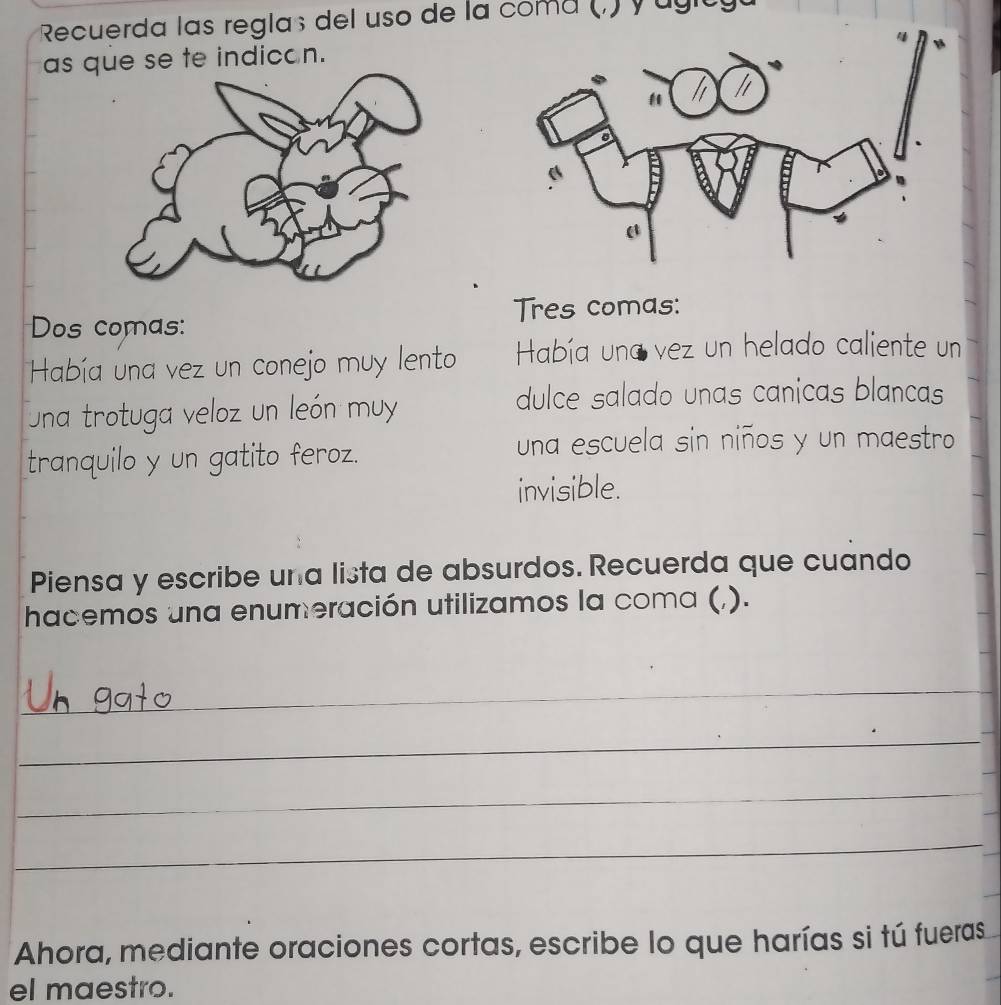 Recuerda las reglaç del uso de la coma (.) y ugity 
as que se te indicon. 
Dos comas: Tres comas: 
Había una vez un conejo muy lento Había una vez un helado caliente un 
una trotuga veloz un león muy 
dulce salado unas canicas blancas 
tranquilo y un gatito feroz. 
una escuela sin niños y un maestro 
invisible. 
Piensa y escribe una lista de absurdos. Recuerda que cuando 
hacemos una enumeración utilizamos la coma (,). 
_ 
_ 
_ 
_ 
Ahora, mediante oraciones cortas, escribe lo que harías si tú fueras 
el maestro.