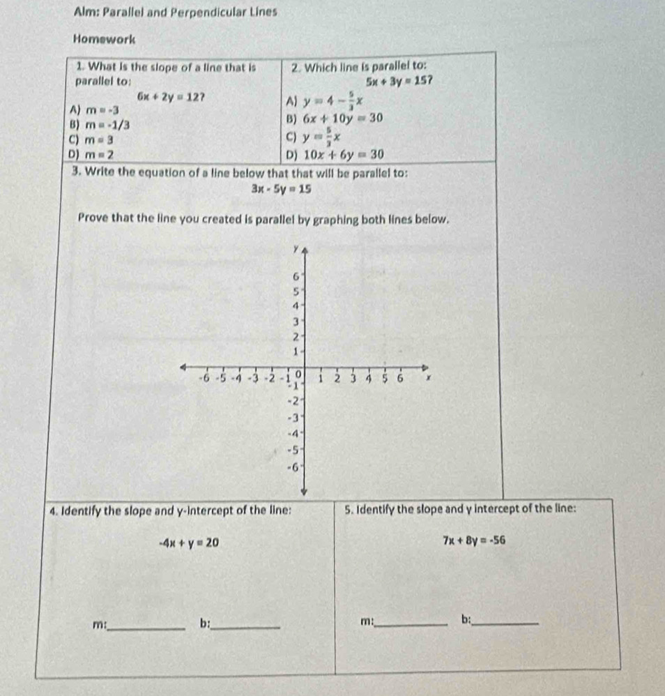 Alm: Parallel and Perpendicular Lines
Homework
1. What is the slope of a line that is 2. Which line is parallel to:
parallel to: 5x+3y=15
6x+2y=12
A) m=-3
A) y=4- 5/3 x
B) m=-1/3
B) 6x+10y=30
C) m=3
C) y= 5/3 x
D) m=2 D) 10x+6y=30
3. Write the equation of a line below that that will be parallel to:
3x-5y=15
Prove that the line you created is parallel by graphing both lines below.
4. Identify the slope and y-intercept of the line: 5. Identify the slope and y intercept of the line:
-4x+y=20
7x+8y=-56
m:_
b:_
m:_
b:_