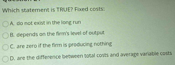 Which statement is TRUE? Fixed costs:
A. do not exist in the long run
B. depends on the firm's level of output
C. are zero if the firm is producing nothing
D. are the difference between total costs and average variable costs