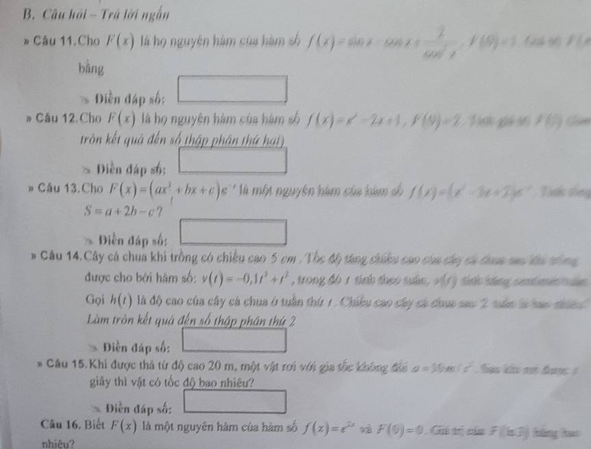 Câu hải - Trã lời ngắn
» Câu 11.Cho F(x) là họ nguyên hàm của hàm số f(x)=sin x-cos x+ 2/cos^2x ,f(9)=1 (2 90 f(x
bàng^(□)
Diễn đáp số; □ □ 
Câu 12.Cho F(x) là họ nguyên hàm của hàm số f(x)=x^2-2x+1,f(0)=2.1 g s f(5)
tròn kết quả đến số thập phân thứ hai)
Diền đáp số: x_1(x_2=1)
* Cầu 13. Cho F(x)=(ax^2+bx+c) ' '' là một nguyên hàm của hàm cố f(x)=(x^2-3x+2)e^(-x) Tước shng
S=a+2b-c ?
Diễn đáp số: □
# Câu 14.Cây cá chua khi trồng có chiều cao 5 cm . Tốc độ tăng chiều cao của cáy có đhợa sao đa tông
được cho bởi hàm số: v(t)=-0,1t^3+t^2 , trong đ6 1 tính theo suấn. v(1) tinh sáng centimen tun
Gọi h(t) là độ cao của cây cà chua ở tuần thứ 1. Chicu cao cây cá chua sau 2 tân là hao siand
Làm tròn kết quả đến số thập phân thứ 2
Diễn đáp số: 1□  ^circ 
* Câu 15.Khi được thả từ độ cao 20 m, một vật roi với gia tốc không đối a=10m/s^2 Sao kảo n đượ 
giây thì vật có tốc độ bao nhiêu?
Điễn đáp số: □
Câu 16. Biết F(x) là một nguyên hàm của hàm số f(x)=e^(2x) F(0)=0 _ 1 overline OR tị của f(k3)f(k)hen
nhiêu?