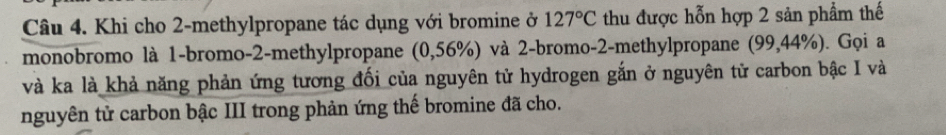 Khi cho 2 -methylpropane tác dụng với bromine ở 127°C thu được hỗn hợp 2 sản phẩm thế 
monobromo là 1 -bromo -2 -methylpropane (0,56%) và 2 -bromo -2 -methylpropane (99,44%). Gọi a 
và ka là khả năng phản ứng tương đối của nguyên tử hydrogen gắn ở nguyên tử carbon bậc I và 
nguyên tử carbon bậc III trong phản ứng thế bromine đã cho.