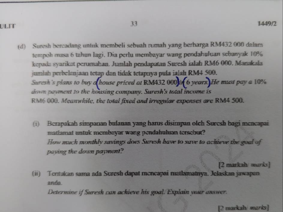 ULIT 1449/2 
(d) Suresh bercadang untuk membeli sebuah rumah yang berharga RM432 000 dalar 
tempoh masa 6 tahun lagi. Dia perlu membayar wang pendahuluan sebanyak 10%
kepada syarikat perumahan. Jumlah pendapatan Suresh ialah RM6 000. Manakala 
jumlah perbelanjaan tetap dan tidak tetapnya pula ialah RM4 500. 
Suresh's plans to buy a house priced at RM432 000 in 6 years. He must pay a 10%
down payment to the housing company. Suresh's total income is
RM6 000. Meanwhile, the total fixed and irregular expenses are RM4 500. 
(1) Berapakah simpanan bulanan yang harus disimpan ofch Suresh bagi mencapai 
matiamat untuk mcmbayar wang pendahuluan tersebut? 
How much monthly savings does Suresh have to save to achieve the goal of 
paying the down payment? 
[2 markah/ marks] 
(ii) Tentukan sama ada Suresh dapat mencapaí matlamatnya. Jelaskan jawapan 
anda. 
Determine if Suresh can achieve his goal. Explain your answer. 
[2 markah/ marks]