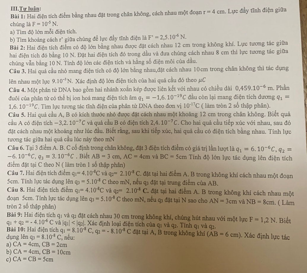 III.Tự luận:
Bài 1: Hai điện tích điểm bằng nhau đặt trong chân không, cách nhau một đoạn r=4cm. Lực đầy tĩnh điện giữa
chúng là F=10^(-5)N.
a) Tìm độ lớn mỗi điện tích.
b) Tìm khoảng cách r^(^) giữa chúng để lực đầy tĩnh điện là F^,=2,5.10^(-6)N.
Bài 2: Hai điện tích điểm có độ lớn bằng nhau được đặt cách nhau 12 cm trong không khí. Lực tương tác giữa
hai điện tích đó bằng 10 N. Đặt hai điện tích đó trong dầu và đưa chúng cách nhau 8 cm thì lực tương tác giữa
chúng vẫn bằng 10 N. Tính độ lớn các điện tích và hằng số điện môi của dầu.
Câu 3. Hai quả cầu nhỏ mang điện tích có độ lớn bằng nhau,đặt cách nhau 10cm trong chân không thì tác dụng
lên nhau một lực 9.10^(-3)N. Xác định độ lớn điện tích của hai quả cầu đó theo μC
Câu 4. Một phân tử DNA bao gồm hai nhánh xoắn kép được liên kết với nhau có chiều dài 0,459.10^(-6)m. Phần
đuôi của phân tử có thể bị ion hoá mang điện tích âm q_1=-1,6.10^(-19)C đầu còn lại mang điện tích dương q_1=
1,6.10^(-19)C. Tìm lực tương tác tĩnh điện của phân tử DNA theo đơn vị 10^(-17)C ( làm tròn 2 số thập phân).
Câu 5. Hai quả cầu A, B có kích thước nhỏ được đặt cách nhau một khoảng 12 cm trong chân không. Biết quả
cầu A có điện tích -3,2.10^(-7)C và quả cầu B có điện tích 2,4.10^(-7)C. Cho hai quả cầu tiếp xúc với nhau, sau đó
đặt cách nhau một khoảng như lúc đầu. Biết rằng, sau khi tiếp xúc, hai quả cầu có điện tích bằng nhau. Tính lực
tương tác giữa hai quả cầu lúc này theo mN
Câu 6. Tại 3 điểm A. B. C cố định trong chân không, đặt 3 điện tích điểm có giá trị lần lượt là q_1=6.10^(-6)C,q_2=
-6.10^(-6)C,q_3=3.10^(-6)C. Biết AB=3cm,AC=4cm và BC=5cm Tính độ lớn lực tác dụng lên điện tích
điểm đặt tại C theo N ( làm tròn 1 số thập phân)
Câu 7. Hai điện tích điểm q_1=4.10^(-8)C và q_2=2.10^(-8)C. đặt tại hai điểm A. B trong không khí cách nhau một đoạn
5cm. Tính lực tác dụng lên q_3=5.10^(-8)C theo mN, nếu q3 đặt tại trung điểm của AB.
Câu 8. Hai điện tích điểm q_1=4.10^(-8)C và q_2=2.10^(-8)C T. đặt tại hai điểm A. B trong không khí cách nhau một
đoạn 5cm. Tính lực tác dụng lên q_3=5.10^(-8)C theo mN, nếu q_3 đặt tại N sao cho AN=3cm và NB=8cm.. ( Làm
tròn 2 số thập phân)
Bài 9: Hai điện tích q_1 và q2 đặt cách nhau 30 cm trong không khí, chúng hút nhau với một lực F=1,2N. Biết
q_1+q_2=-4.10^(-6)C và |q_1| . Xác định loại điện tích của q1 và q2. Tính q1 và q2.
Bài 10: Hai điện tích q_1=8.10^(-8)C,q_2=-8.10^(-8)C đặt tại A, B trong không khí (AB=6cm). Xác định lực tác
dụng lên q_3=8.10^(-8)C C, nếu:
a) CA=4cm,CB=2cm
b) CA=4cm,CB=10cm
c) CA=CB=5cm