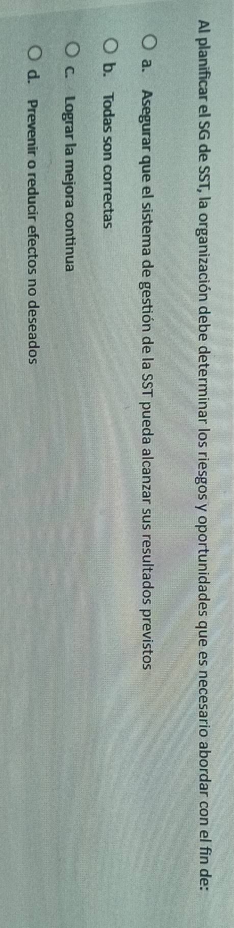 Al planificar el SG de SST, la organización debe determinar los riesgos y oportunidades que es necesario abordar con el fin de:
a. Asegurar que el sistema de gestión de la SST pueda alcanzar sus resultados previstos
b. Todas son correctas
C. Lograr la mejora continua
d. Prevenir o reducir efectos no deseados
