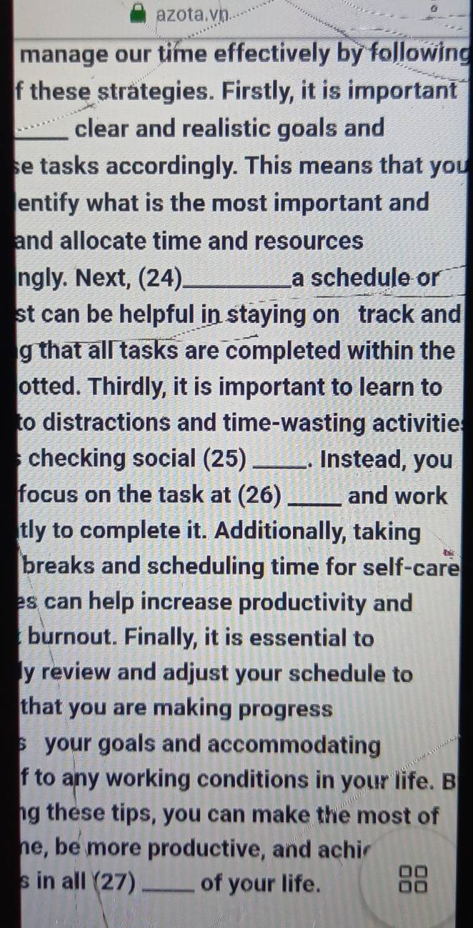 azota.vn. 
manage our time effectively by following 
f these strategies. Firstly, it is important 
_clear and realistic goals and 
se tasks accordingly. This means that you 
entify what is the most important and 
and allocate time and resources 
ngly. Next, (24)_ a schedule or 
st can be helpful in staying on track and 
g that all tasks are completed within the 
otted. Thirdly, it is important to learn to 
to distractions and time-wasting activities 
s checking social (25) _. Instead, you 
focus on the task at (26) _and work 
tly to complete it. Additionally, taking 
breaks and scheduling time for self-care 
es can help increase productivity and 
t burnout. Finally, it is essential to 
ly review and adjust your schedule to 
that you are making progress 
s your goals and accommodating 
f to any working conditions in your life. B 
ng these tips, you can make the most of 
he, be more productive, and achi 
s in all (27) _of your life.