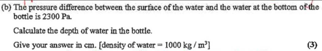 The pressure difference between the surface of the water and the water at the bottom of the 
bottle is 2300 Pa. 
Calculate the depth of water in the bottle. 
Give your answer in cm. [density of water =1000kg/m^3] (3)