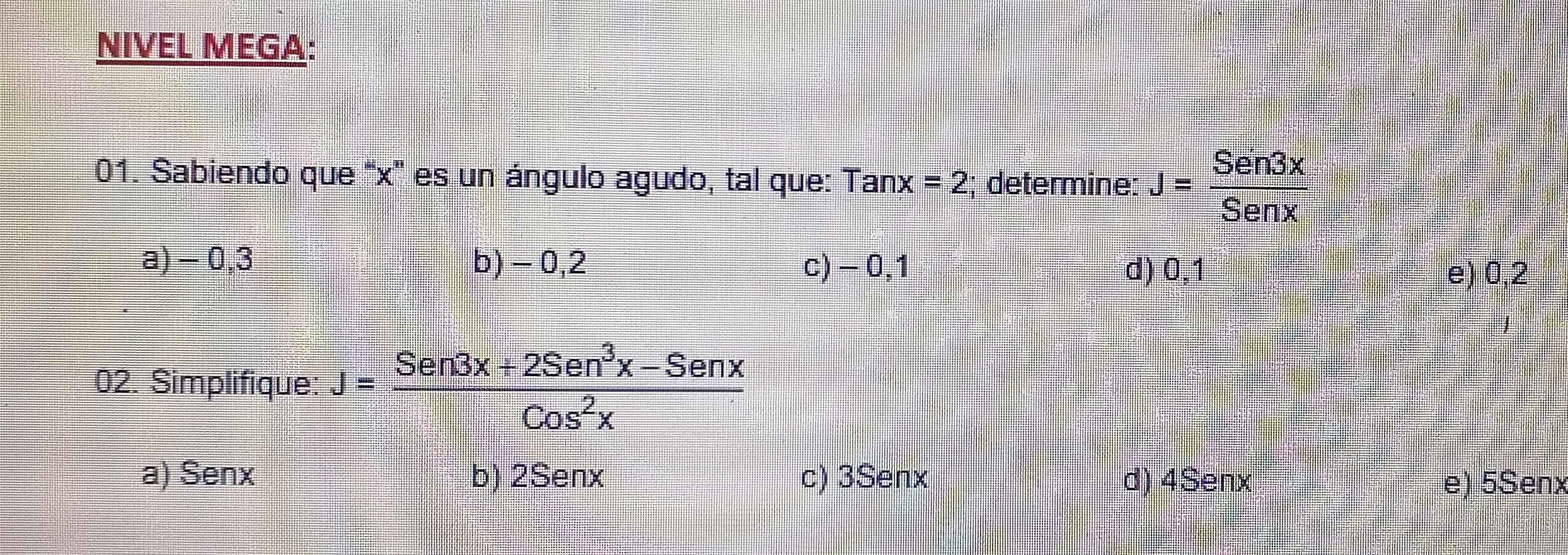 NIVEL MEGA:
01. Sabiendo que ' x ' es un ángulo agudo, tal que: Tanx=2 (; determine: J= Sen3x/Senx 
a) - 0,3 b) - 0,2 c) -0,1
d) 0,1 e) 0,2
02. Simplifique: J= (Sen3x+2Sen^3x-Senx)/Cos^2x 
a) Senx b) 2Senx c) 3Senx d) 4Senx e) 5Senx