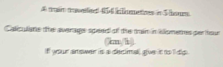 A mean trewetid 454 bbometness in 5 ours
Callare the awerage speed of the train in ometres per hour
(kn/h) 
Iff your answer is a decimal) give it to ll dip .