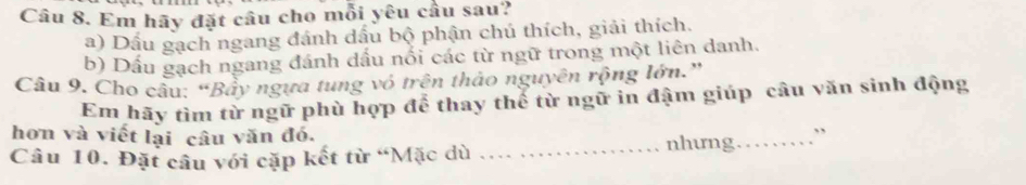 Em hãy đặt câu cho mỗi yêu cầu sau? 
a) Dấu gạch ngang đánh dấu bộ phận chú thích, giải thích. 
b) Dấu gạch ngang đánh dấu nổi các từ ngữ trong một liên danh. 
Câu 9. Cho câu: “Bầy ngựa tung vó trên thảo nguyên rộng lớn.” 
Em hãy tìm từ ngữ phù hợp để thay thế từ ngữ in đậm giúp câu văn sinh động 
hơn và viết lại câu văn đó. 
Câu 10. Đặt câu với cặp kết từ “Mặc dù _nhưng_ ,,