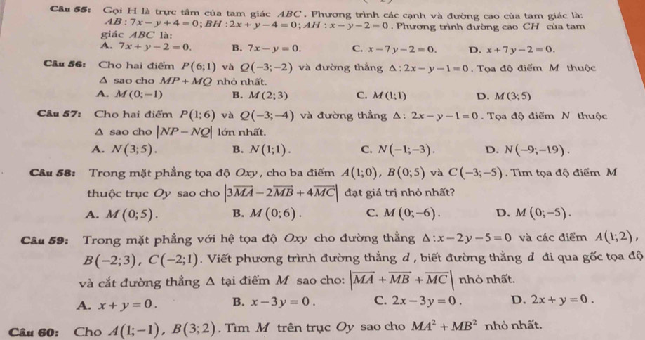 Gọi H là trực tâm của tam giác ABC. Phương trình các cạnh và đường cao của tam giác là:
AB:7x-y+4=0;BH:2x+y-4=0;AH:x-y-2=0. Phương trình đường cao CH của tam
giác ABC là:
A. 7x+y-2=0. B. 7x-y=0. C. x-7y-2=0. D. x+7y-2=0.
Câu 56: Cho hai điểm P(6;1) và Q(-3;-2) và đường thẳng △ :2x-y-1=0. Tọa độ điểm M thuộc
△ sao cho MP+MQ nhỏ nhất.
A. M(0;-1) B. M(2;3) C. M(1;1) D. M(3;5)
Câu 57: Cho hai điểm P(1;6) và Q(-3;-4) và đường thẳng △ :2x-y-1=0 Tọa độ điểm N thuộc
△ sao cho |NP-NQ| lớn nhất.
A. N(3;5). B. N(1;1). C. N(-1;-3). D. N(-9;-19).
Câu 58: Trong mặt phẳng tọa độ Oxy , cho ba điểm A(1;0),B(0;5) và C(-3;-5). Tìm tọa độ điểm M
thuộc trục Oy sao cho |3overline MA-2overline MB+4overline MC| đạt giá trị nhỏ nhất?
A. M(0;5). B. M(0;6). C. M(0;-6). D. M(0;-5).
Câu 59: Trong mặt phẳng với hệ tọa độ Oxy cho đường thẳng △ :x-2y-5=0 và các điểm A(1;2),
B(-2;3),C(-2;1). Viết phương trình đường thẳng d , biết đường thẳng đ đi qua gốc tọa độ
và cắt đường thắng △ tại điểm M sao cho: |overline MA+overline MB+overline MC| nhỏ nhất.
B.
A. x+y=0. x-3y=0. C. 2x-3y=0. D. 2x+y=0.
Câu 60: Cho A(1;-1),B(3;2). Tìm M trên trục Oy sao cho MA^2+MB^2 nhỏ nhất.