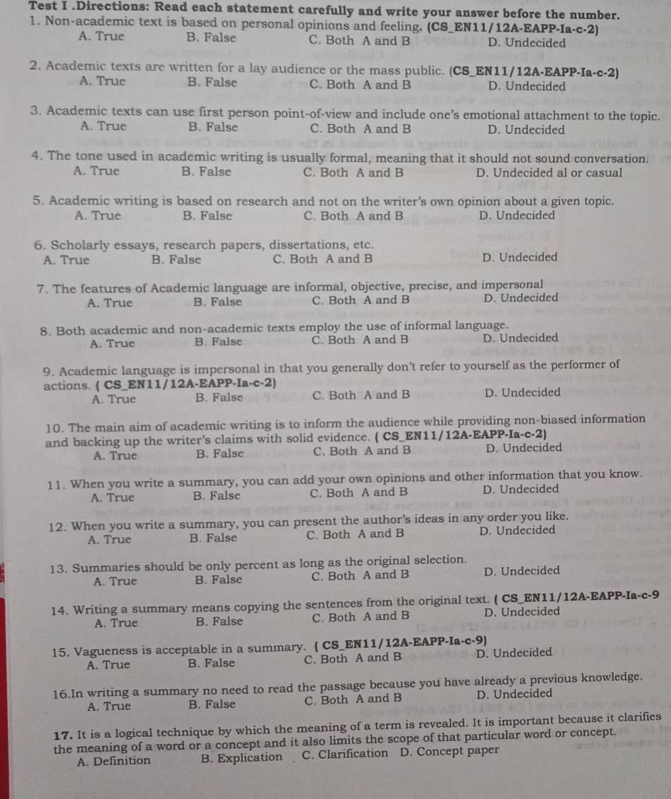 Test I .Directions: Read each statement carefully and write your answer before the number.
1. Non-academic text is based on personal opinions and feeling. (CS_EN11/12A-EAPP-Ia-c-2)
A. True B. False C. Both A and B D. Undecided
2. Academic texts are written for a lay audience or the mass public. (CS_EN11/12A-EAPP-Ia-c-2)
A. True B. False C. Both A and B D. Undecided
3. Academic texts can use first person point-of-view and include one’s emotional attachment to the topic.
A. True B. False C. Both A and B D. Undecided
4. The tone used in academic writing is usually formal, meaning that it should not sound conversation.
A. True B. False C. Both A and B D. Undecided al or casual
5. Academic writing is based on research and not on the writer’s own opinion about a given topic.
A. True B. False C. Both A and B D. Undecided
6. Scholarly essays, research papers, dissertations, etc.
A. True B. False C. Both A and B D. Undecided
7. The features of Academic language are informal, objective, precise, and impersonal
A. True B. False C. Both A and B D. Undecided
8. Both academic and non-academic texts employ the use of informal language.
A. True B. False C. Both A and B D. Undecided
9. Academic language is impersonal in that you generally don't refer to yourself as the performer of
actions. ( CS_EN11/12A-EAPP-Ia-c-2)
A. True B. False C. Both A and B D. Undecided
10. The main aim of academic writing is to inform the audience while providing non-biased information
and backing up the writer’s claims with solid evidence. ( CS_EN11/12A-EAPP-Ia-c-2)
A. True B. False C. Both A and B D. Undecided
11. When you write a summary, you can add your own opinions and other information that you know.
A. True B. False C. Both A and B D. Undecided
12. When you write a summary, you can present the author's ideas in any order you like.
A. True B. False C. Both A and B D. Undecided
13. Summaries should be only percent as long as the original selection.
A. True B. False C. Both A and B D. Undecided
14. Writing a summary means copying the sentences from the original text. ( CS_EN11/12A-EAPP-Ia-c-9
A. True B. False C. Both A and B D. Undecided
15. Vagueness is acceptable in a summary. ( CS_EN11/12A-EAPP-Ia-c-9)
A. True B. False C. Both A and B D. Undecided
16.In writing a summary no need to read the passage because you have already a previous knowledge.
A. True B. False C. Both A and B D. Undecided
17. It is a logical technique by which the meaning of a term is revealed. It is important because it clarifies
the meaning of a word or a concept and it also limits the scope of that particular word or concept.
A. Definition B. Explication C. Clarification D. Concept paper