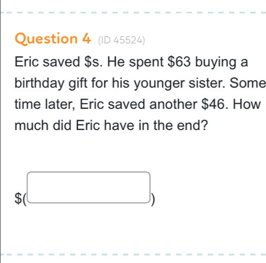 (ID 45524) 
Eric saved $s. He spent $63 buying a 
birthday gift for his younger sister. Some 
time later, Eric saved another $46. How 
much did Eric have in the end?
$(□ )