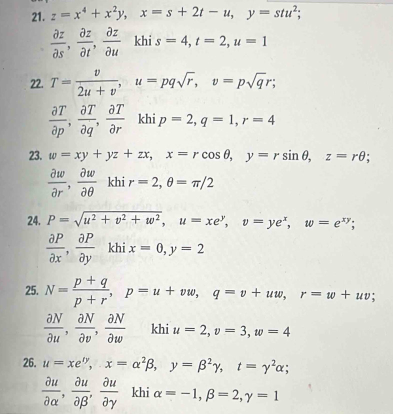 z=x^4+x^2y, x=s+2t-u, y=stu^2;
 partial z/partial s ,  partial z/partial t ,  partial z/partial u  khi s=4, t=2, u=1
22. T= v/2u+v , u=pqsqrt(r), v=psqrt(q)r;
 partial T/partial p ,  partial T/partial q ,  partial T/partial r  khi p=2, q=1, r=4
23. w=xy+yz+zx, x=rcos θ , y=rsin θ , z=rθ;
 partial w/partial r ,  partial w/partial θ   khi r=2, θ =π /2
24. P=sqrt(u^2+v^2+w^2), u=xe^y, v=ye^x, w=e^(xy);
 partial P/partial x ,  partial P/partial y  khi x=0, y=2
25. N= (p+q)/p+r , p=u+vw, q=v+uw, r=w+uv;
 partial N/partial u ,  partial N/partial v ,  partial N/partial w  khi u=2, v=3, w=4
26. u=xe^(ty), x=alpha^2beta , y=beta^2gamma , t=gamma^2alpha;
 partial u/partial alpha  ,  partial u/partial beta  ,  partial u/partial gamma   khi alpha =-1, beta =2, gamma =1