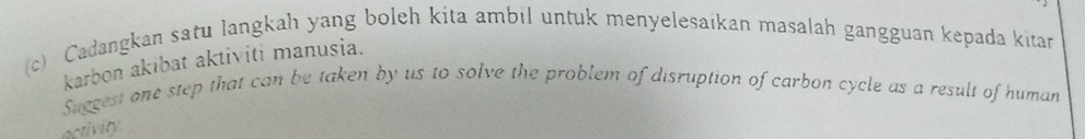 Cadangkan satu langkah yang boleh kita ambil untuk menyelesaikan masalah gangguan kepada kitan 
karbon akibat aktiviti manusia. 
Suggest one step that can be taken by us to solve the problem of disruption of carbon cycle as a result of human 
activity